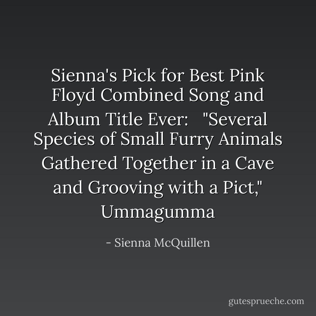 Sienna's Pick for Best Pink Floyd Combined Song and Album Title Ever: <br /> "Several Species of Small Furry Animals Gathered Together in a Cave and Grooving with a Pict," Ummagumma - Sienna McQuillen