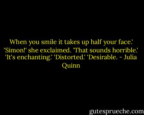 When you smile it takes up half your face.'<br />'Simon!' she exclaimed. 'That sounds horrible.'<br />'It's enchanting.'<br />'Distorted.'<br />'Desirable. - Julia Quinn