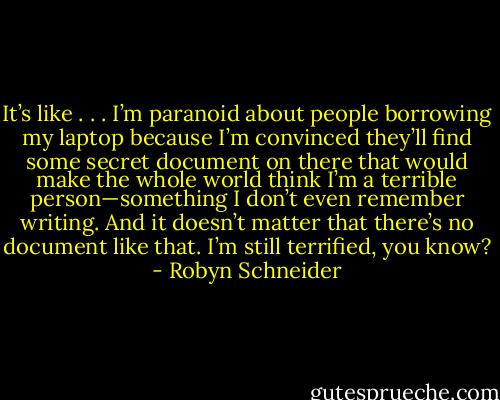 It’s like . . . I’m paranoid about people borrowing my laptop because I’m convinced they’ll find some secret document on there that would make the whole world think I’m a terrible person—something I don’t even remember writing. And it doesn’t matter that there’s no document like that. I’m still terrified, you know? - Robyn Schneider