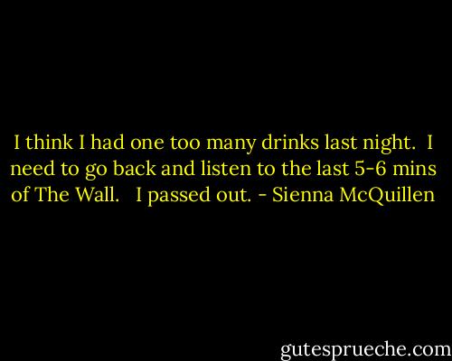 I think I had one too many drinks last night.<br /> I need to go back and listen to the last 5-6 mins of The Wall. <br /> I passed out. - Sienna McQuillen