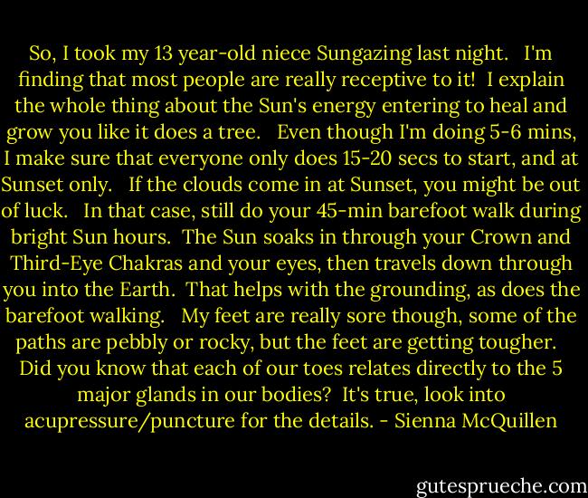 So, I took my 13 year-old niece Sungazing last night. <br /> I'm finding that most people are really receptive to it!<br /> I explain the whole thing about the Sun's energy entering to heal and grow you like it does a tree. <br /> Even though I'm doing 5-6 mins, I make sure that everyone only does 15-20 secs to start, and at Sunset only. <br /> If the clouds come in at Sunset, you might be out of luck. <br /> In that case, still do your 45-min barefoot walk during bright Sun hours.<br /> The Sun soaks in through your Crown and Third-Eye Chakras and your eyes, then travels down through you into the Earth.<br /> That helps with the grounding, as does the barefoot walking. <br /> My feet are really sore though, some of the paths are pebbly or rocky, but the feet are getting tougher. <br /> Did you know that each of our toes relates directly to the 5 major glands in our bodies?<br /> It's true, look into acupressure/puncture for the details. - Sienna McQuillen