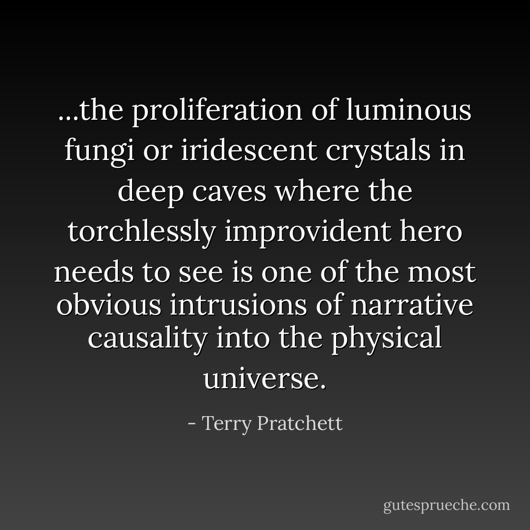 ...the proliferation of luminous fungi or iridescent crystals in deep caves where the torchlessly improvident hero needs to see is one of the most obvious intrusions of narrative causality into the physical universe. - Terry Pratchett