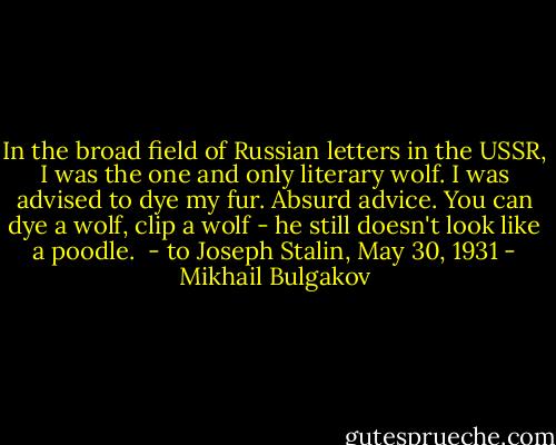 In the broad field of Russian letters in the USSR, I was the one and only literary wolf. I was advised to dye my fur. Absurd advice. You can dye a wolf, clip a wolf - he still doesn't look like a poodle.<br /><br />- to Joseph Stalin, May 30, 1931 - Mikhail Bulgakov