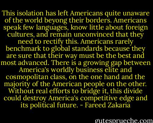 This isolation has left Americans quite unaware of the world beyong their borders. Americans speak few languages, know little about foreign cultures, and remain unconvinced that they need to rectify this. Americans rarely benchmark to global standards because they are sure that their way must be the best and most advanced. There is a growing gap between America's worldly business elite and cosmopolitan class, on the one hand and the majority of the American people on the other. Without real efforts to bridge it, this divide could destroy America's competitive edge and its political future. - Fareed Zakaria