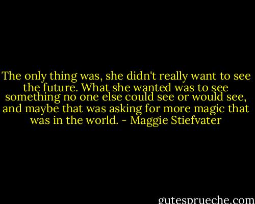 The only thing was, she didn't really want to see the future. What she wanted was to see something no one else could see or would see, and maybe that was asking for more magic that was in the world. - Maggie Stiefvater