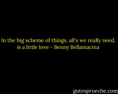 In the big scheme of things, all's we really need, is a little love - Benny Bellamacina