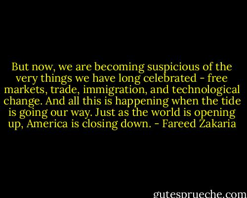 But now, we are becoming suspicious of the very things we have long celebrated - free markets, trade, immigration, and technological change. And all this is happening when the tide is going our way. Just as the world is opening up, America is closing down. - Fareed Zakaria