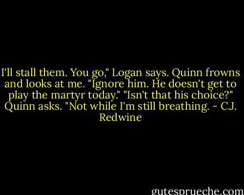 I'll stall them. You go," Logan says.<br />Quinn frowns and looks at me.<br />"Ignore him. He doesn't get to play the martyr today."<br />"Isn't that his choice?" Quinn asks.<br />"Not while I'm still breathing. - C.J. Redwine