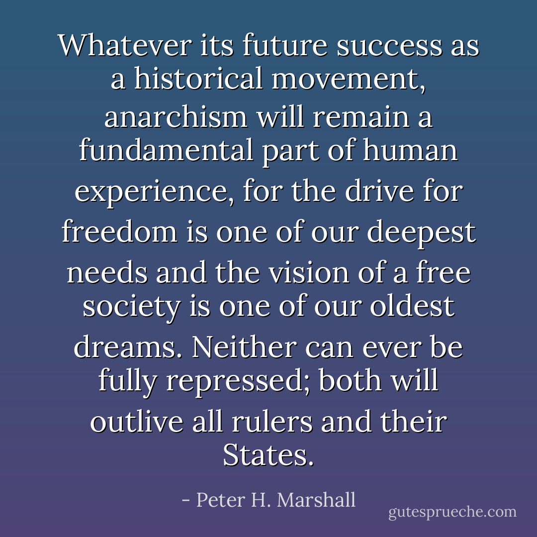 Whatever its future success as a historical movement, anarchism will remain a fundamental part of human experience, for the drive for freedom is one of our deepest needs and the vision of a free society is one of our oldest dreams. Neither can ever be fully repressed; both will outlive all rulers and their States. - Peter H. Marshall