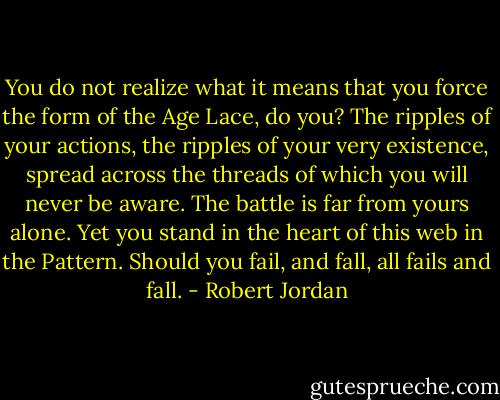 You do not realize what it means that you force the form of the Age Lace, do you? The ripples of your actions, the ripples of your very existence, spread across the threads of which you will never be aware. The battle is far from yours alone. Yet you stand in the heart of this web in the Pattern. Should you fail, and fall, all fails and fall. - Robert Jordan