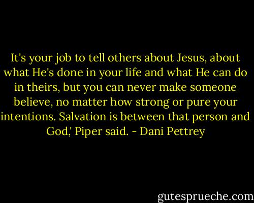 It's your job to tell others about Jesus, about what He's done in your life and what He can do in theirs, but you can never make someone believe, no matter how strong or pure your intentions. Salvation is between that person and God,' Piper said. - Dani Pettrey