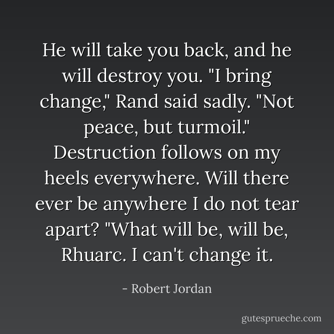 <i>He will take you back, and he will destroy you.</i> "I bring change," Rand said sadly. "Not peace, but turmoil." <i>Destruction follows on my heels everywhere. Will there ever be anywhere I do not tear apart?</i> "What will be, will be, Rhuarc. I can't change it. - Robert Jordan