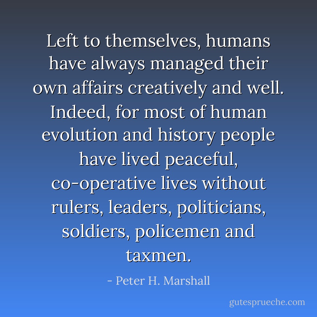 Left to themselves, humans have always managed their own affairs creatively and well. Indeed, for most of human evolution and history people have lived peaceful, co-operative lives without rulers, leaders, politicians, soldiers, policemen and taxmen. - Peter H. Marshall