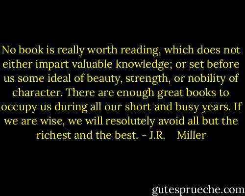 No book is really worth reading, which does not either impart valuable knowledge; or set before us some ideal of beauty, strength, or nobility of character. There are enough great books to occupy us during all our short and busy years. If we are wise, we will resolutely avoid all but the richest and the best. - J.R.    Miller
