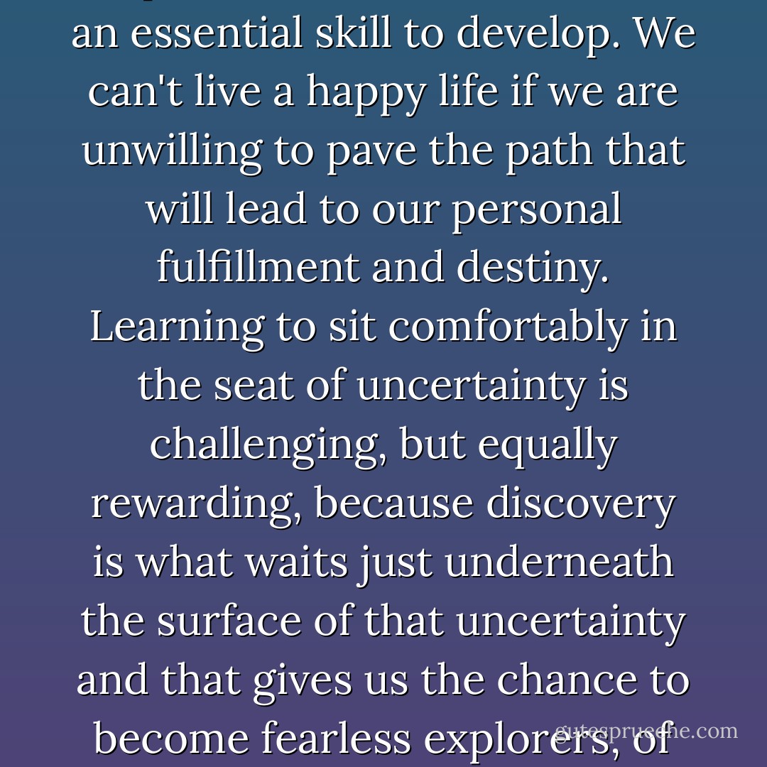 Learning to navigate the unpredictable terrain of life is an essential skill to develop. We can't live a happy life if we are unwilling to pave the path that will lead to our personal fulfillment and destiny. Learning to sit comfortably in the seat of uncertainty is challenging, but equally rewarding, because discovery is what waits just underneath the surface of that uncertainty and that gives us the chance to become fearless explorers, of our own lives. - Jaeda DeWalt