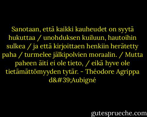 Sanotaan, että kaikki kauheudet on syytä hukuttaa / unohduksen kuiluun, hautoihin sulkea / ja että kirjoittaen henkiin herätetty paha / turmelee jälkipolvien moraalin. / Mutta paheen äiti ei ole tieto, / eikä hyve ole tietämättömyyden tytär. - Théodore Agrippa d'Aubigné
