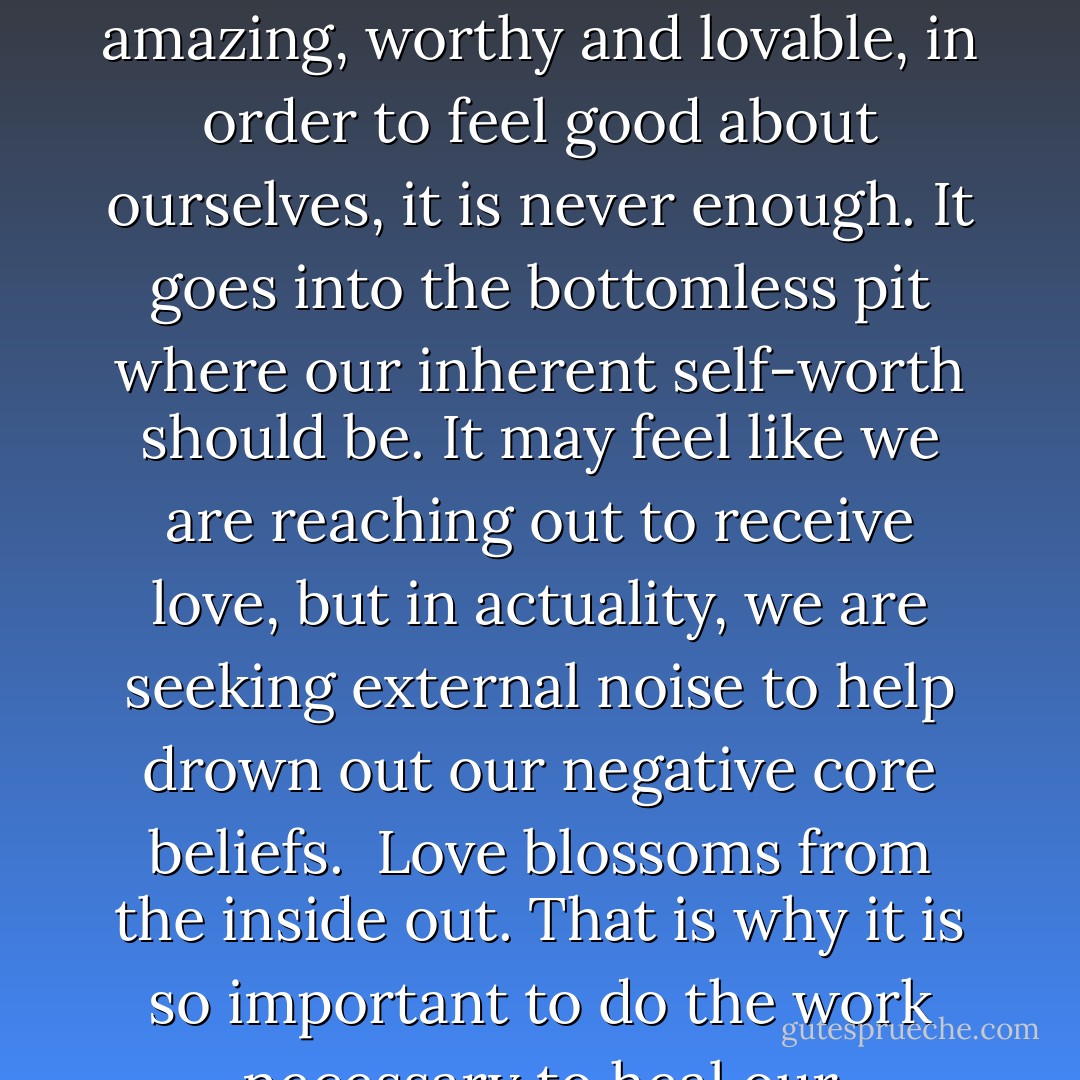 All the external adoration, respect and adulation in the word, can't drown out the internal voices that tell us, we are not good enough and unworthy of; happiness, love and an abundant life. When we need others to tell us were amazing, worthy and lovable, in order to feel good about ourselves, it is never enough. It goes into the bottomless pit where our inherent self-worth should be. It may feel like we are reaching out to receive love, but in actuality, we are seeking external noise to help drown out our negative core beliefs.<br /><br />Love blossoms from the inside out. That is why it is so important to do the work necessary to heal our emotional wounds, to love ourselves and stand strong in who we are. Only then, are we truly free to give and receive love, unconditionally and in abundance. - Jaeda DeWalt