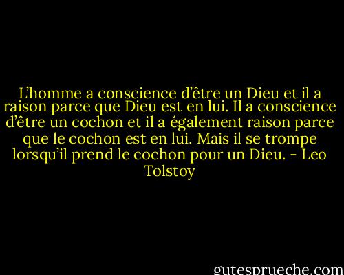 L’homme a conscience d’être un Dieu et il a raison parce que Dieu est en lui. Il a conscience d’être un cochon et il a également raison parce que le cochon est en lui. Mais il se trompe lorsqu’il prend le cochon pour un Dieu. - Leo Tolstoy