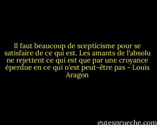Il faut beaucoup de scepticisme pour se satisfaire de ce qui est. Les amants de l'absolu ne rejettent ce qui est que par une croyance éperdue en ce qui n'est peut-être pas - Louis Aragon