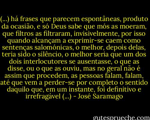 (...) há frases que parecem espontâneas, produto da ocasião, e só Deus sabe que mós as moeram, que filtros as filtraram, invisivelmente, por isso quando alcançam a exprimir-se caem como sentenças salomónicas, o melhor, depois delas, teria sido o silêncio, o melhor seria que um dos dois interlocutores se ausentasse, o que as disse, ou o que as ouviu, mas no geral não é assim que procedem, as pessoas falam, falam, até que vem a perder-se por completo o sentido daquilo que, em um instante, foi definitivo e irrefragável (...) - José Saramago