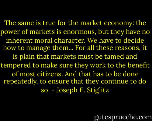The same is true for the market economy: the power of markets is enormous, but they have no inherent moral character. We have to decide how to manage them... For all these reasons, it is plain that markets must be tamed and tempered to make sure they work to the benefit of most citizens. And that has to be done repeatedly, to ensure that they continue to do so. - Joseph E. Stiglitz