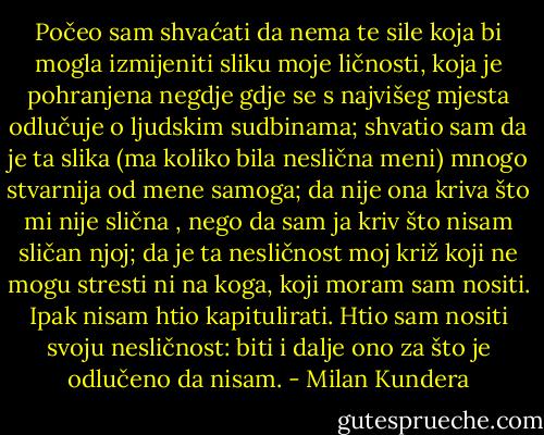 Počeo sam shvaćati da nema te sile koja bi mogla izmijeniti sliku moje ličnosti, koja je pohranjena negdje gdje se s najvišeg mjesta odlučuje o ljudskim sudbinama; shvatio sam da je ta slika (ma koliko bila neslična meni) mnogo stvarnija od mene samoga; da nije ona kriva što mi nije slična , nego da sam ja kriv što nisam sličan njoj; da je ta nesličnost moj križ koji ne mogu stresti ni na koga, koji moram sam nositi. Ipak nisam htio kapitulirati. Htio sam nositi svoju nesličnost: biti i dalje ono za što je odlučeno da nisam. - Milan Kundera