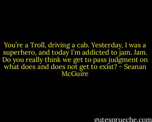 You’re a Troll, driving a cab. Yesterday, I was a superhero, and today I’m addicted to jam. Jam. Do you really think we get to pass judgment on what does and does not get to exist? - Seanan McGuire