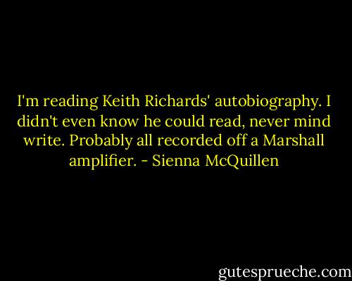 I'm reading Keith Richards' autobiography. I didn't even know he could read, never mind write. Probably all recorded off a Marshall amplifier. - Sienna McQuillen