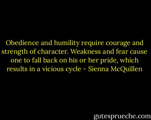 Obedience and humility require courage and strength of character. Weakness and fear cause one to fall back on his or her pride, which results in a vicious cycle - Sienna McQuillen