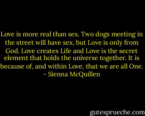 Love is more real than sex. Two dogs meeting in the street will have sex, but Love is only from God. Love creates Life and Love is the secret element that holds the universe together. It is because of, and within Love, that we are all One. - Sienna McQuillen