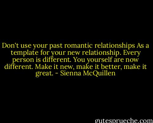 Don't use your past romantic relationships As a template for your new relationship. Every person is different. You yourself are now different. Make it new, make it better, make it great. - Sienna McQuillen
