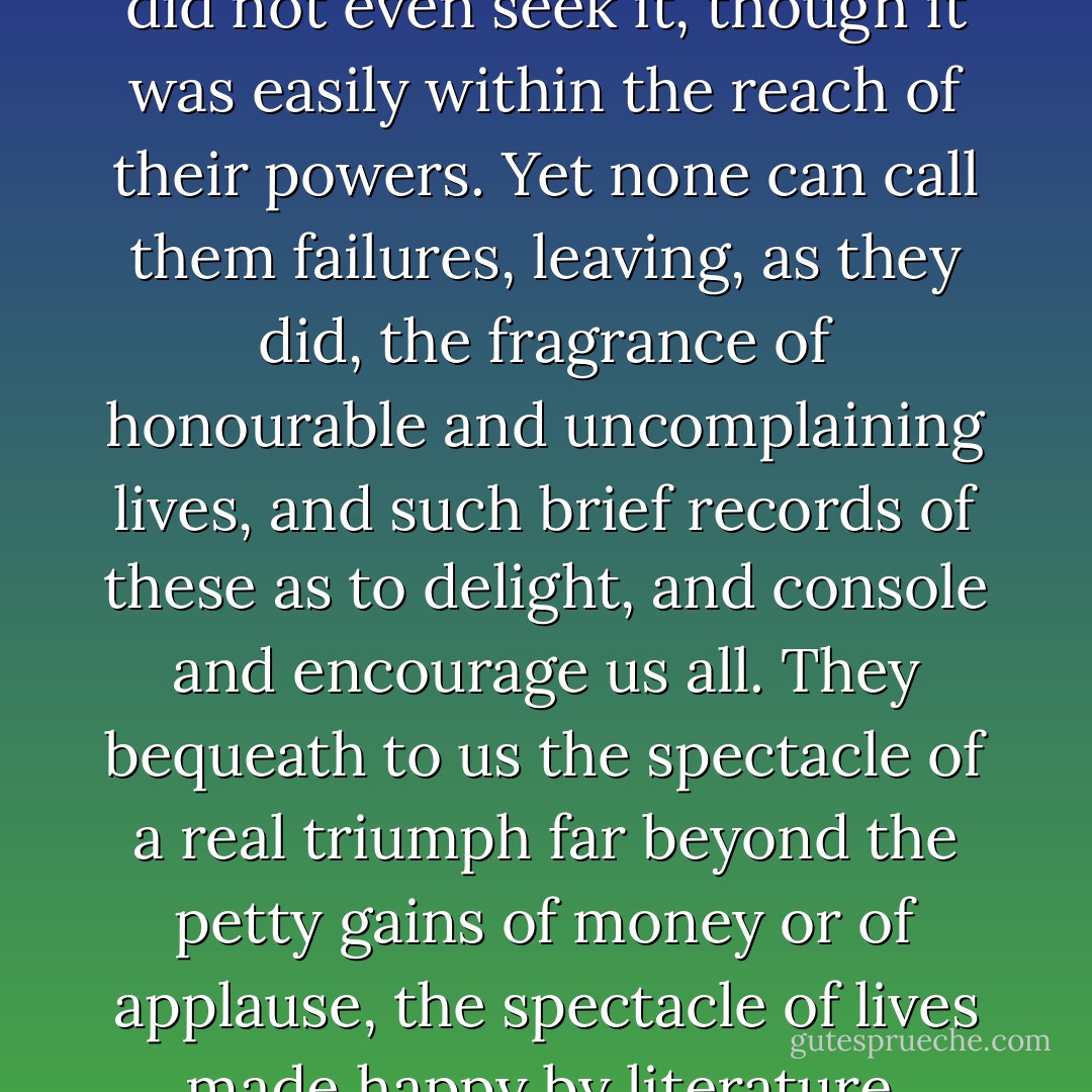 To the enormous majority of persons who risk themselves in literature, not even the smallest measure of success can fall. They had better take to some other profession as quickly as may be, they are only making a sure thing of disappointment, only crowding the narrow gates of fortune and fame. Yet there are others to whom success, though easily within their reach, does not seem a thing to be grasped at. Of two such, the pathetic story may be read, in the Memoir of A Scotch Probationer, Mr. Thomas Davidson, who died young, an unplaced Minister of the United Presbyterian Church, in 1869. He died young, unaccepted by the world, unheard of, uncomplaining, soon after writing his latest song on the first grey hairs of the lady whom he loved. And she, Miss Alison Dunlop, died also, a year ago, leaving a little work newly published, Anent Old Edinburgh, in which is briefly told the story of her life. There can hardly be a true tale more brave and honourable, for those two were eminently qualified to shine, with a clear and modest radiance, in letters. Both had a touch of poetry, Mr. Davidson left a few genuine poems, both had humour, knowledge, patience, industry, and literary conscientiousness. No success came to them, they did not even seek it, though it was easily within the reach of their powers. Yet none can call them failures, leaving, as they did, the fragrance of honourable and uncomplaining lives, and such brief records of these as to delight, and console and encourage us all. They bequeath to us the spectacle of a real triumph far beyond the petty gains of money or of applause, the spectacle of lives made happy by literature, unvexed by notoriety, unfretted by envy. What we call success could never have yielded them so much, for the ways of authorship are dusty and stony, and the stones are only too handy for throwing at the few that, deservedly or undeservedly, make a name, and therewith about one-tenth of the wealth which is ungrudged to physicians, or barristers, or stock-brokers, or dentists, or electricians. If literature and occupation with letters were not its own reward, truly they who seem to succeed might envy those who fail. It is not wealth that they win, as fortunate men in other professions count wealth; it is not rank nor fashion that come to their call nor come to call on them. Their success is to be let dwell with their own fancies, or with the imaginations of others far greater than themselves; their success is this living in fantasy, a little remote from the hubbub and the contests of the world. At the best they will be vexed by curious eyes and idle tongues, at the best they will die not rich in this world’s goods, yet not unconsoled by the friendships which they win among men and women whose faces they will never see. They may well be content, and thrice content, with their lot, yet it is not a lot which should provoke envy, nor be coveted by ambition. - Andrew Lang