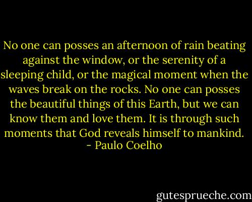 No one can posses an afternoon of rain beating against the window, or the serenity of a sleeping child, or the magical moment when the waves break on the rocks. No one can posses the beautiful things of this Earth, but we can know them and love them. It is through such moments that God reveals himself to mankind. - Paulo Coelho