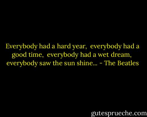 Everybody had a hard year,<br /> everybody had a good time,<br /> everybody had a wet dream,<br /> everybody saw the sun shine... - The Beatles
