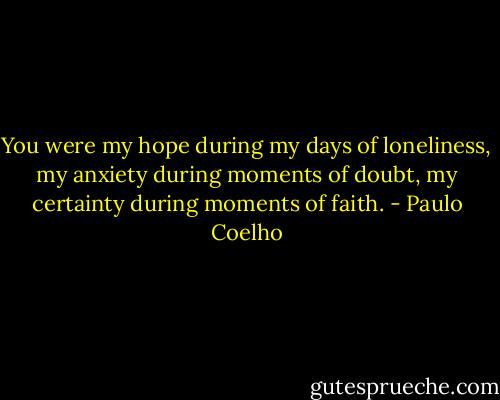 You were my hope during my days of loneliness, my anxiety during moments of doubt, my certainty during moments of faith. - Paulo Coelho