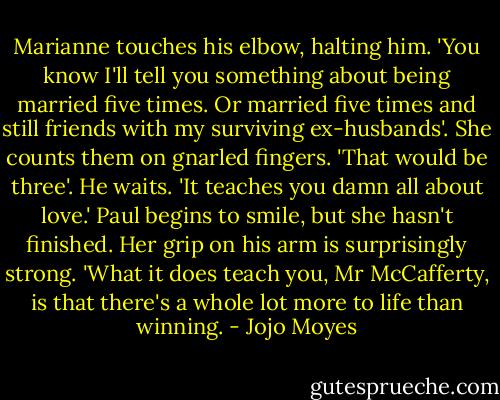 Marianne touches his elbow, halting him. 'You know I'll tell you something about being married five times. Or married five times and still friends with my surviving ex-husbands'. She counts them on gnarled fingers. 'That would be three'. He waits. 'It teaches you damn all about love.' Paul begins to smile, but she hasn't finished. Her grip on his arm is surprisingly strong. 'What it does teach you, Mr McCafferty, is that there's a whole lot more to life than winning. - Jojo Moyes