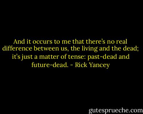 And it occurs to me that there’s no real difference between us, the living and the dead; it’s just a matter of tense: past-dead and future-dead. - Rick Yancey