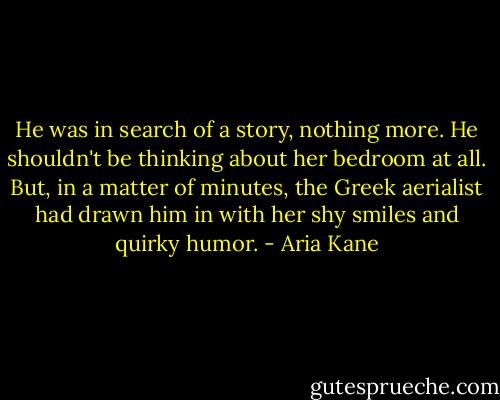 He was in search of a story, nothing more. He shouldn't be thinking about her bedroom at all. But, in a matter of minutes, the Greek aerialist had drawn him in with her shy smiles and quirky humor. - Aria Kane