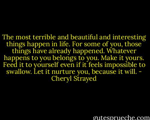 The most terrible and beautiful and interesting things happen in life. For some of you, those things have already happened. Whatever happens to you belongs to you. Make it yours. Feed it to yourself even if it feels impossible to swallow. Let it nurture you, because it will. - Cheryl Strayed