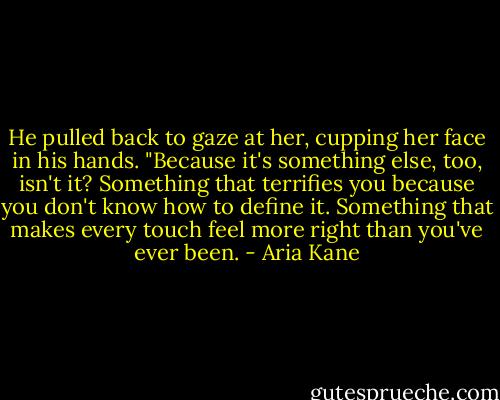 He pulled back to gaze at her, cupping her face in his hands. "Because it's something else, too, isn't it? Something that terrifies you because you don't know how to define it. Something that makes every touch feel more right than you've ever been. - Aria Kane