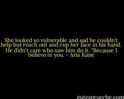 She looked so vulnerable and sad he couldn't help but reach out and cup her face in his hand. He didn't care who saw him do it. "Because I believe in you. - Aria Kane