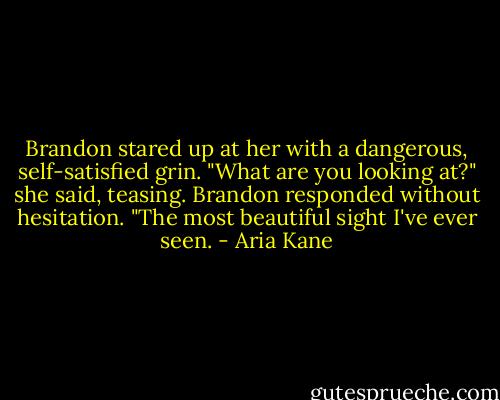 Brandon stared up at her with a dangerous, self-satisfied grin.<br />"What are you looking at?" she said, teasing.<br />Brandon responded without hesitation. "The most beautiful sight I've ever seen. - Aria Kane
