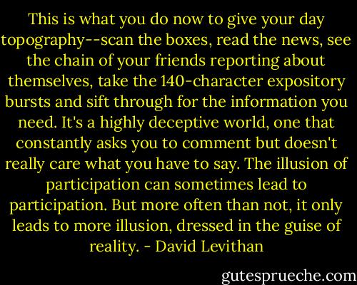 This is what you do now to give your day topography--scan the boxes, read the news, see the chain of your friends reporting about themselves, take the 140-character expository bursts and sift through for the information you need. It's a highly deceptive world, one that constantly asks you to comment but doesn't really care what you have to say. The illusion of participation can sometimes lead to participation. But more often than not, it only leads to more illusion, dressed in the guise of reality. - David Levithan