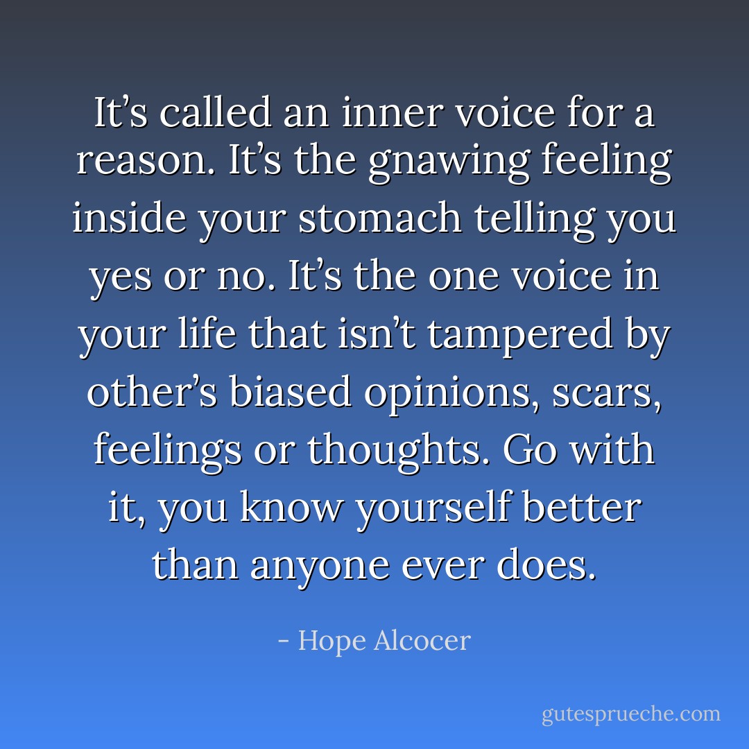 It’s called an inner voice for a reason. It’s the gnawing feeling inside your stomach telling you yes or no. It’s the one voice in your life that isn’t tampered by other’s biased opinions, scars, feelings or thoughts. Go with it, you know yourself better than anyone ever does. - Hope Alcocer