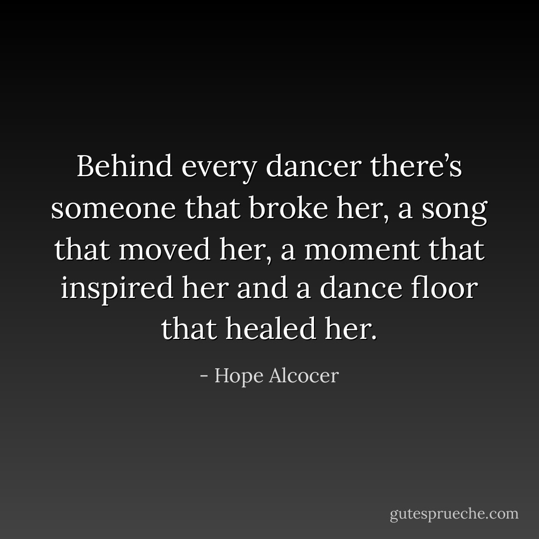 Behind every dancer there’s someone that broke her, a song that moved her, a moment that inspired her and a dance floor that healed her. - Hope Alcocer