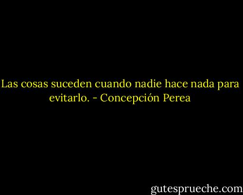 Las cosas suceden cuando nadie hace nada para evitarlo. - Concepción Perea
