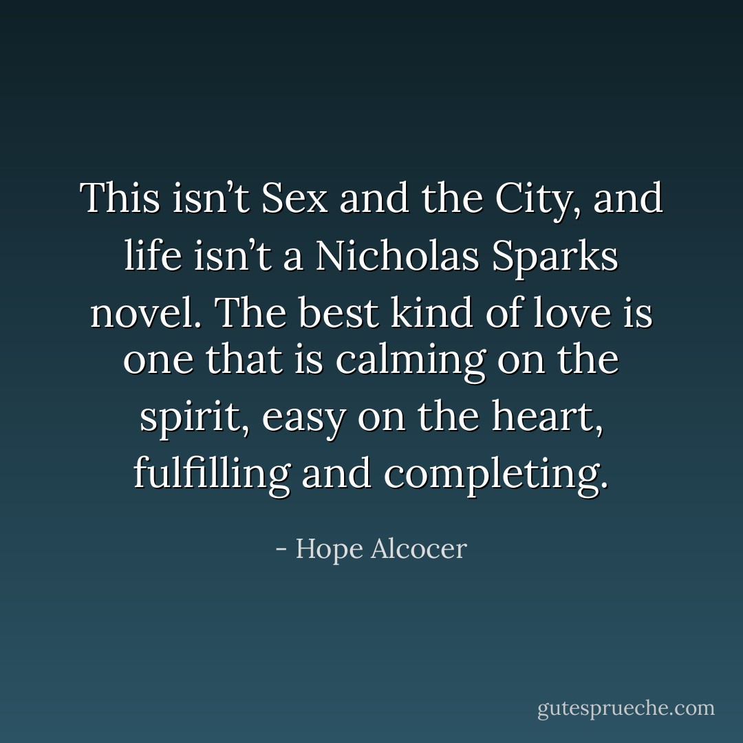 This isn’t Sex and the City, and life isn’t a Nicholas Sparks novel. The best kind of love is one that is calming on the spirit, easy on the heart, fulfilling and completing. - Hope Alcocer