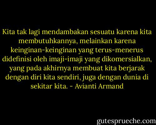 Kita tak lagi mendambakan sesuatu karena kita membutuhkannya, melainkan karena keinginan-keinginan yang terus-menerus didefinisi oleh imaji-imaji yang dikomersialkan, yang pada akhirnya membuat kita berjarak dengan diri kita sendiri, juga dengan dunia di sekitar kita. - Avianti Armand