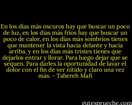 En los días más oscuros hay que buscar un poco de luz, en los días más fríos hay que buscar un poco de calor, en los días más sombríos tienes que mantener la vista hacia delante y hacia arriba, y en los días más tristes tienes que dejarlos entrar y llorar. Para luego dejar que se sequen. Para darles la oportunidad de lavar el dolor con el fin de ver nítido y claro una vez más. - Tahereh Mafi