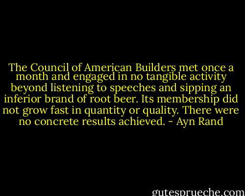 The Council of American Builders met once a month and engaged in no tangible activity beyond listening to speeches and sipping an inferior brand of root beer. Its membership did not grow fast in quantity or quality. There were no concrete results achieved. - Ayn Rand